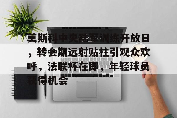 Kaiyun开云中国官方网站-莫斯科中央陆军训练开放日，转会期远射贴柱引观众欢呼，法联杯在即，年轻球员获得机会的简单介绍