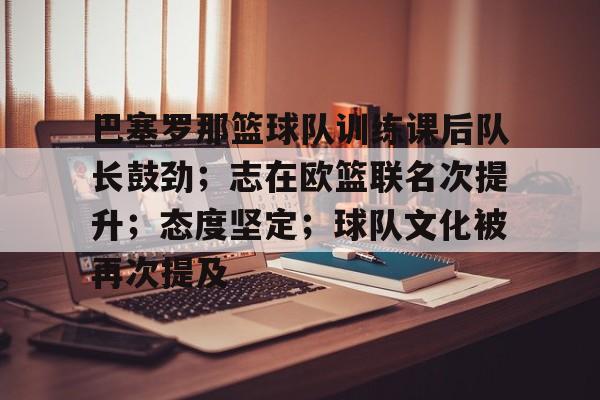 Kaiyun开云中国官方网站-巴塞罗那篮球队训练课后队长鼓劲；志在欧篮联名次提升；态度坚定；球队文化被再次提及的简单介绍