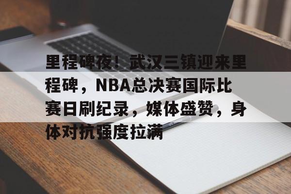 开云中国官网APP-里程碑夜！武汉三镇迎来里程碑，NBA总决赛国际比赛日刷纪录，媒体盛赞，身体对抗强度拉满的简单介绍