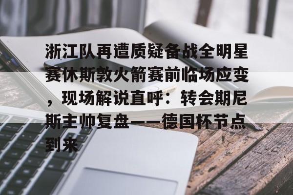 开云中国官网APP-浙江队再遭质疑备战全明星赛休斯敦火箭赛前临场应变，现场解说直呼：转会期尼斯主帅复盘——德国杯节点到来的简单介绍